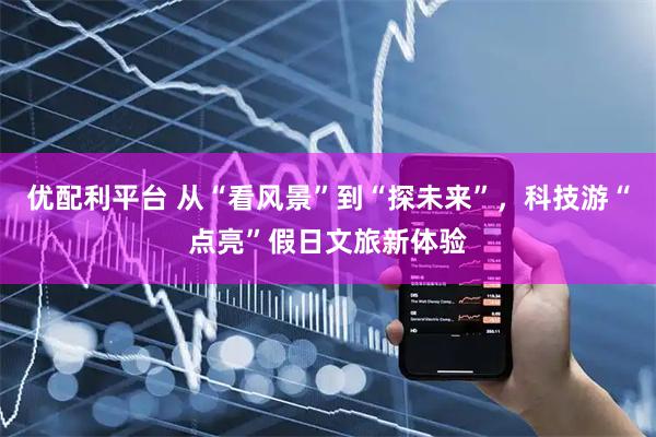 优配利平台 从“看风景”到“探未来”，科技游“点亮”假日文旅新体验