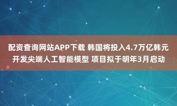配资查询网站APP下载 韩国将投入4.7万亿韩元开发尖端人工智能模型 项目拟于明年3月启动